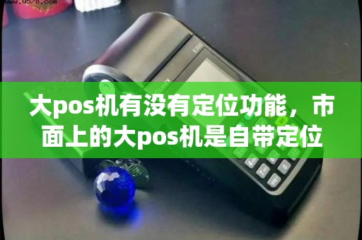 大pos机有没有定位功能,市面上的大pos机是自带定位的吗 大pos机有没有定位功能,市面上的大pos机是自带定位的吗