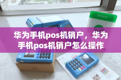 华为手机pos机销户，华为手机pos机销户怎么操作