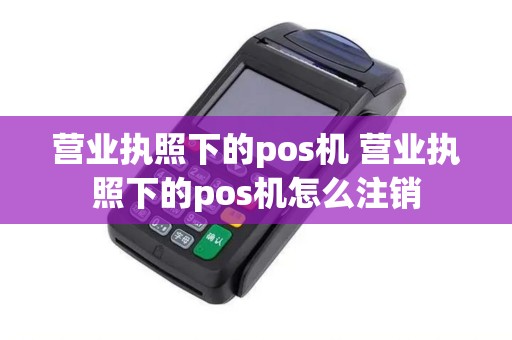 营业执照下的pos机 营业执照下的pos机怎么注销 营业执照下的pos机 营业执照下的pos机怎么注销