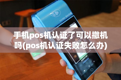手机pos机认证了可以撤机吗(pos机认证失败怎么办) 手机pos机认证了可以撤机吗(pos机认证失败怎么办)