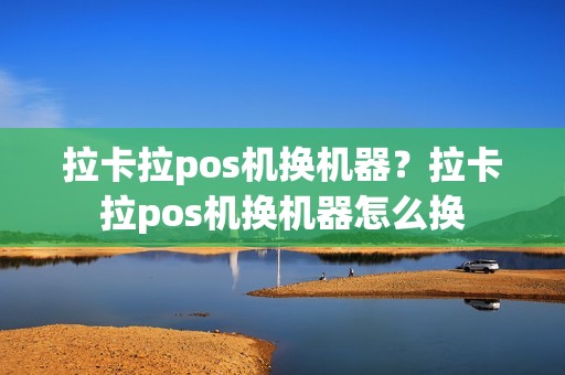 拉卡拉pos机换机器?拉卡拉pos机换机器怎么换 拉卡拉pos机换机器?拉卡拉pos机换机器怎么换