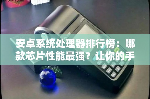 安卓系统处理器排行榜:哪款芯片性能最强?让你的手机更快! 安卓系统处理器排行榜:哪款芯片性能最强?让你的手机更快!