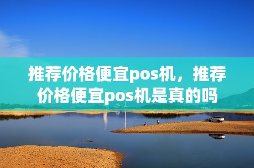推荐价格便宜pos机,推荐价格便宜pos机是真的吗 推荐价格便宜pos机,推荐价格便宜pos机是真的吗