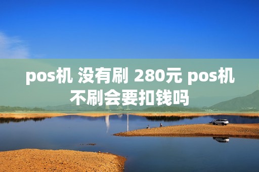 pos机 没有刷 280元 pos机不刷会要扣钱吗 pos机 没有刷 280元 pos机不刷会要扣钱吗