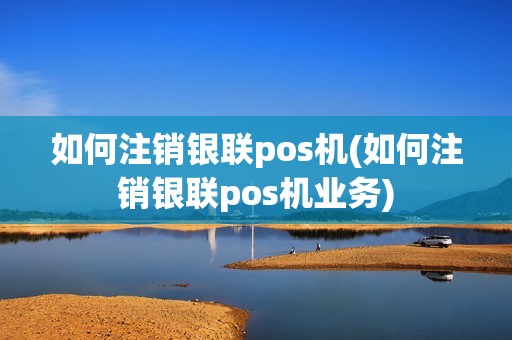 如何注销银联pos机(如何注销银联pos机业务) 如何注销银联pos机(如何注销银联pos机业务)