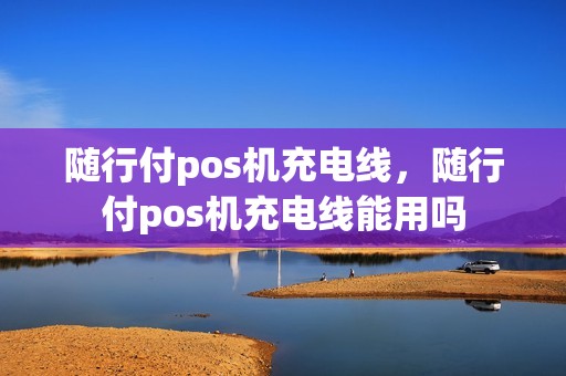 随行付pos机充电线,随行付pos机充电线能用吗 随行付pos机充电线,随行付pos机充电线能用吗