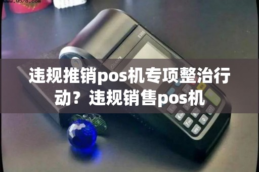 违规推销pos机专项整治行动？违规销售pos机
