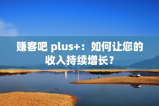 赚客吧 plus+:如何让您的收入持续增长? 赚客吧 plus+:如何让您的收入持续增长?