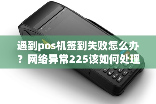 遇到pos机签到失败怎么办?网络异常225该如何处理? 遇到pos机签到失败怎么办?网络异常225该如何处理?
