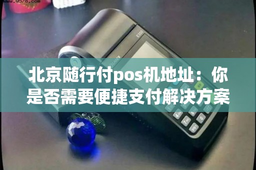 北京随行付pos机地址：你是否需要便捷支付解决方案？