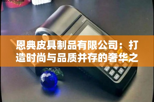 恩典皮具制品有限公司:打造时尚与品质并存的奢华之选? 恩典皮具制品有限公司:打造时尚与品质并存的奢华之选?