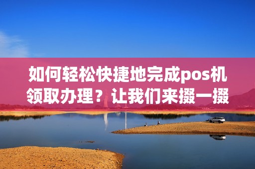 如何轻松快捷地完成pos机领取办理?让我们来掇一掇! 如何轻松快捷地完成pos机领取办理?让我们来掇一掇!