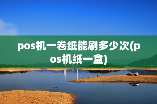 pos机一卷纸能刷多少次(pos机纸一盒) pos机一卷纸能刷多少次(pos机纸一盒)