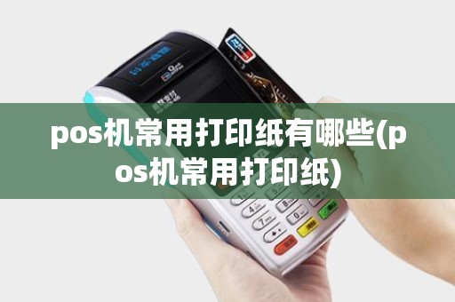 pos机常用打印纸有哪些(pos机常用打印纸) pos机常用打印纸有哪些(pos机常用打印纸)