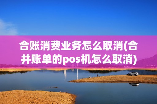 合账消费业务怎么取消(合并账单的pos机怎么取消) 合账消费业务怎么取消(合并账单的pos机怎么取消)
