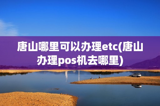 唐山哪里可以办理etc(唐山办理pos机去哪里) 唐山哪里可以办理etc(唐山办理pos机去哪里)