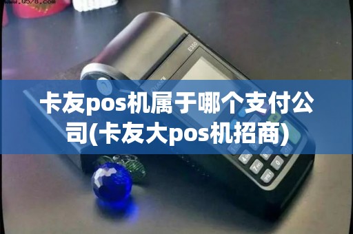 卡友pos机属于哪个支付公司(卡友大pos机招商) 卡友pos机属于哪个支付公司(卡友大pos机招商)