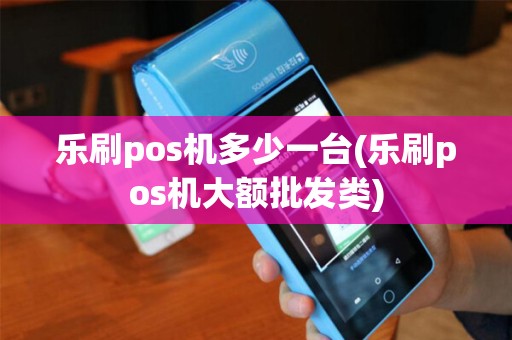 乐刷pos机多少一台(乐刷pos机大额批发类)