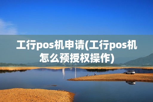工行pos机申请(工行pos机怎么预授权操作)