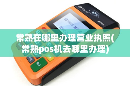 常熟在哪里办理营业执照(常熟pos机去哪里办理) 常熟在哪里办理营业执照(常熟pos机去哪里办理)