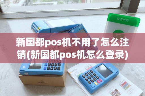 新国都pos机不用了怎么注销(新国都pos机怎么登录) 新国都pos机不用了怎么注销(新国都pos机怎么登录)