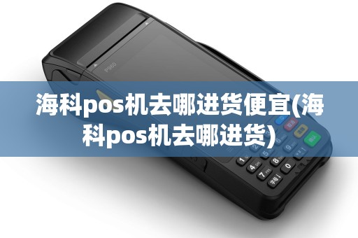 海科pos机去哪进货便宜(海科pos机去哪进货) 海科pos机去哪进货便宜(海科pos机去哪进货)