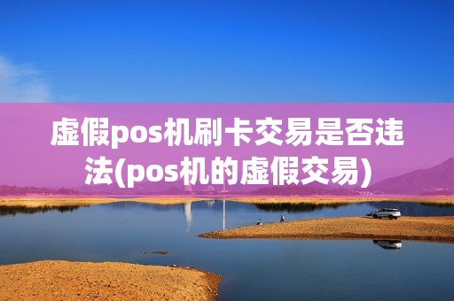 虚假pos机刷卡交易是否违法(pos机的虚假交易) 虚假pos机刷卡交易是否违法(pos机的虚假交易)