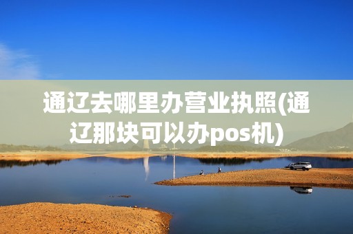 通辽去哪里办营业执照(通辽那块可以办pos机) 通辽去哪里办营业执照(通辽那块可以办pos机)