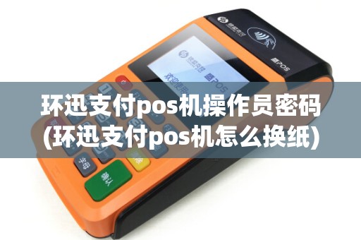 环迅支付pos机操作员密码(环迅支付pos机怎么换纸) 环迅支付pos机操作员密码(环迅支付pos机怎么换纸)