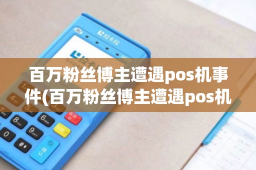 百万粉丝博主遭遇pos机事件(百万粉丝博主遭遇pos机) 百万粉丝博主遭遇pos机事件(百万粉丝博主遭遇pos机)