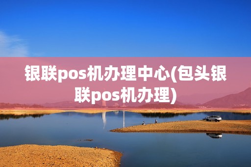 银联pos机办理中心(包头银联pos机办理) 银联pos机办理中心(包头银联pos机办理)