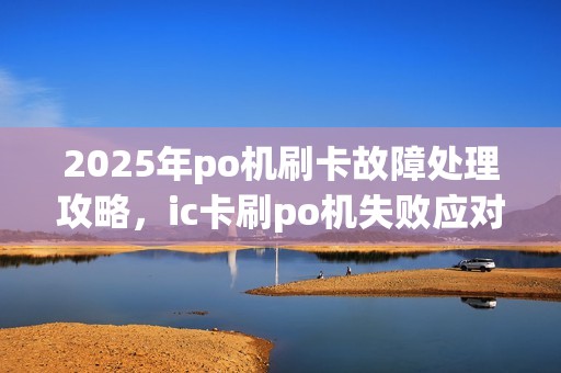 2025年po机刷卡故障处理攻略,ic卡刷po机失败应对方法 2025年po机刷卡故障处理攻略,ic卡刷po机失败应对方法