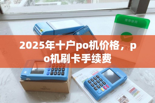 2025年十户po机价格,po机刷卡手续费 2025年十户po机价格,po机刷卡手续费