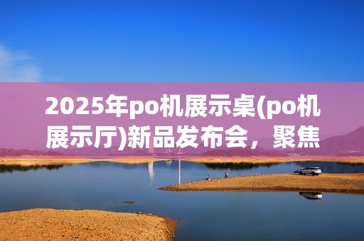 2025年po机展示桌(po机展示厅)新品发布会,聚焦po机配件展示 2025年po机展示桌(po机展示厅)新品发布会,聚焦po机配件展示