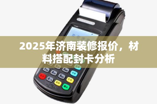 2025年济南装修报价,材料搭配封卡分析 2025年济南装修报价,材料搭配封卡分析
