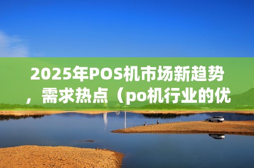 2025年POS机市场新趋势,需求热点(po机行业的优势是什么) 2025年POS机市场新趋势,需求热点(po机行业的优势是什么)