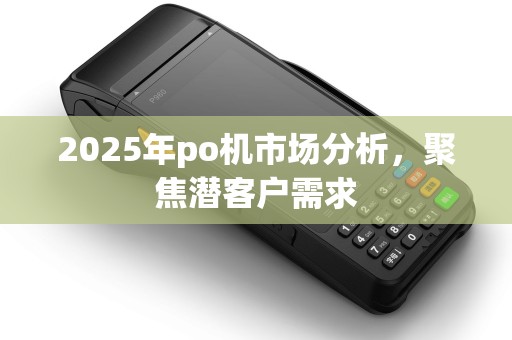 2025年po机市场分析,聚焦潜客户需求 2025年po机市场分析,聚焦潜客户需求