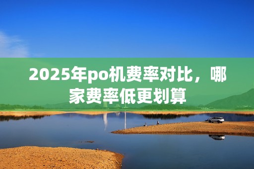 2025年po机费率对比,哪家费率低更划算 2025年po机费率对比,哪家费率低更划算