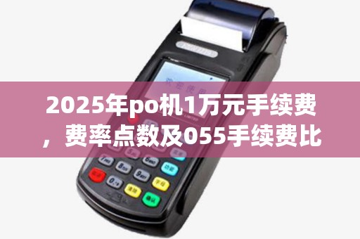 2025年po机1万元手续费,费率点数及055手续费比较 2025年po机1万元手续费,费率点数及055手续费比较