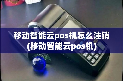 移动智能云pos机怎么注销(移动智能云pos机) 移动智能云pos机怎么注销(移动智能云pos机)