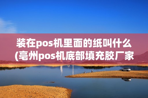 装在pos机里面的纸叫什么(亳州pos机底部填充胶厂家) 装在pos机里面的纸叫什么(亳州pos机底部填充胶厂家)