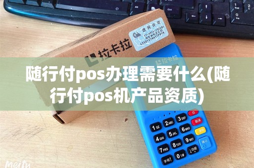 随行付pos办理需要什么(随行付pos机产品资质)