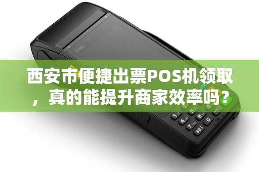 西安市便捷出票POS机领取，真的能提升商家效率吗？揭秘背后的真相！
