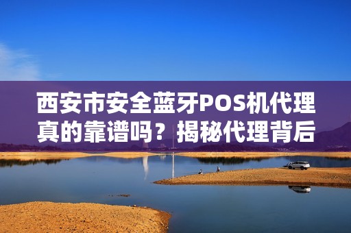 西安市安全蓝牙POS机代理真的靠谱吗？揭秘代理背后的3大陷阱与5个避坑指南！