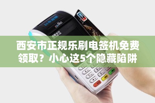 西安市正规乐刷电签机免费领取?小心这5个隐藏陷阱! 西安市正规乐刷电签机免费领取?小心这5个隐藏陷阱!