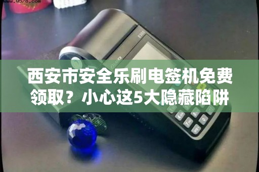 西安市安全乐刷电签机免费领取?小心这5大隐藏陷阱! 西安市安全乐刷电签机免费领取?小心这5大隐藏陷阱!