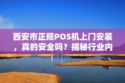 西安市正规POS机上门安装，真的安全吗？揭秘行业内幕与避坑指南！