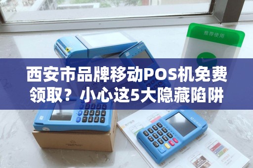 西安市品牌移动POS机免费领取？小心这5大隐藏陷阱！