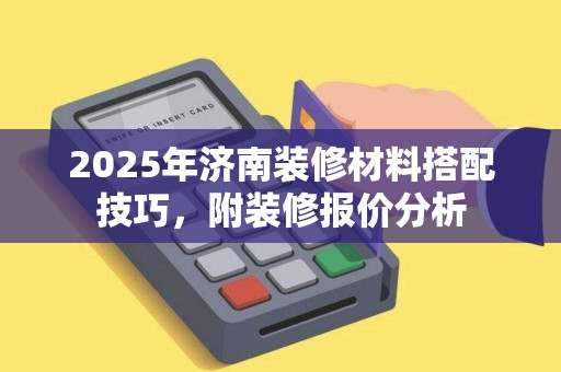2025年济南装修材料搭配技巧,附装修报价分析 2025年济南装修材料搭配技巧,附装修报价分析