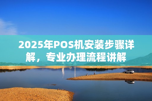 2025年POS机安装步骤详解，专业办理流程讲解